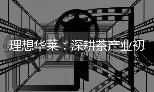 理想华莱:深耕茶财产初心不改 以品质与责任筑牢发展根基