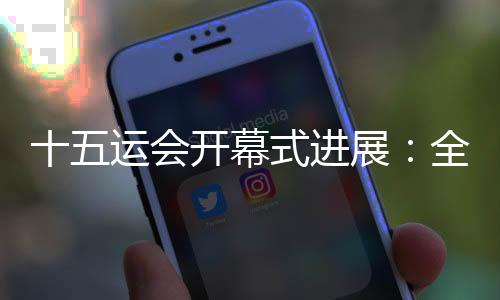 十五运会开幕式进展:全部节目已创作完成
