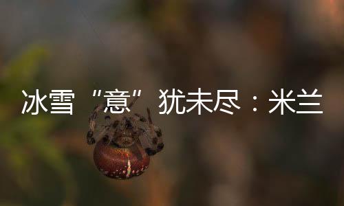 冰雪“意”犹未尽：米兰冬奥会上中国军团的“名排场”