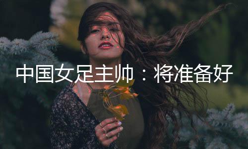 中国女足主帅：将准备好细节以应对朝鲜队的高位逼抢