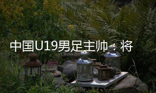 中国U19男足主帅:将通过“熊猫杯”考察国青球员