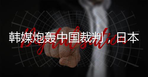 韩媒炮轰中国裁判，日本球迷：是韩国队球员过于粗鲁