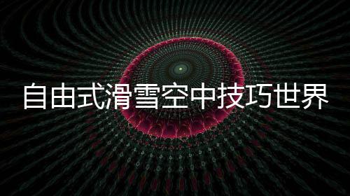 自由式滑雪空中技巧世界杯:中国队王心迪夺冠 徐梦桃摘银