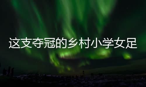 这支夺冠的乡村小学女足,从“异想天开”中生长出来