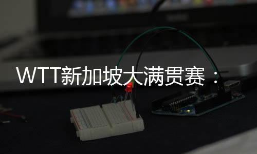 WTT新加坡大满贯赛:王楚钦、孙颖莎分获男、女单打冠军