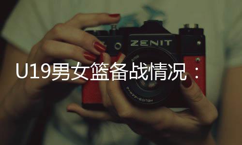 U19男女篮备战情况:世界杯是硬仗,全队想尽力做到最好